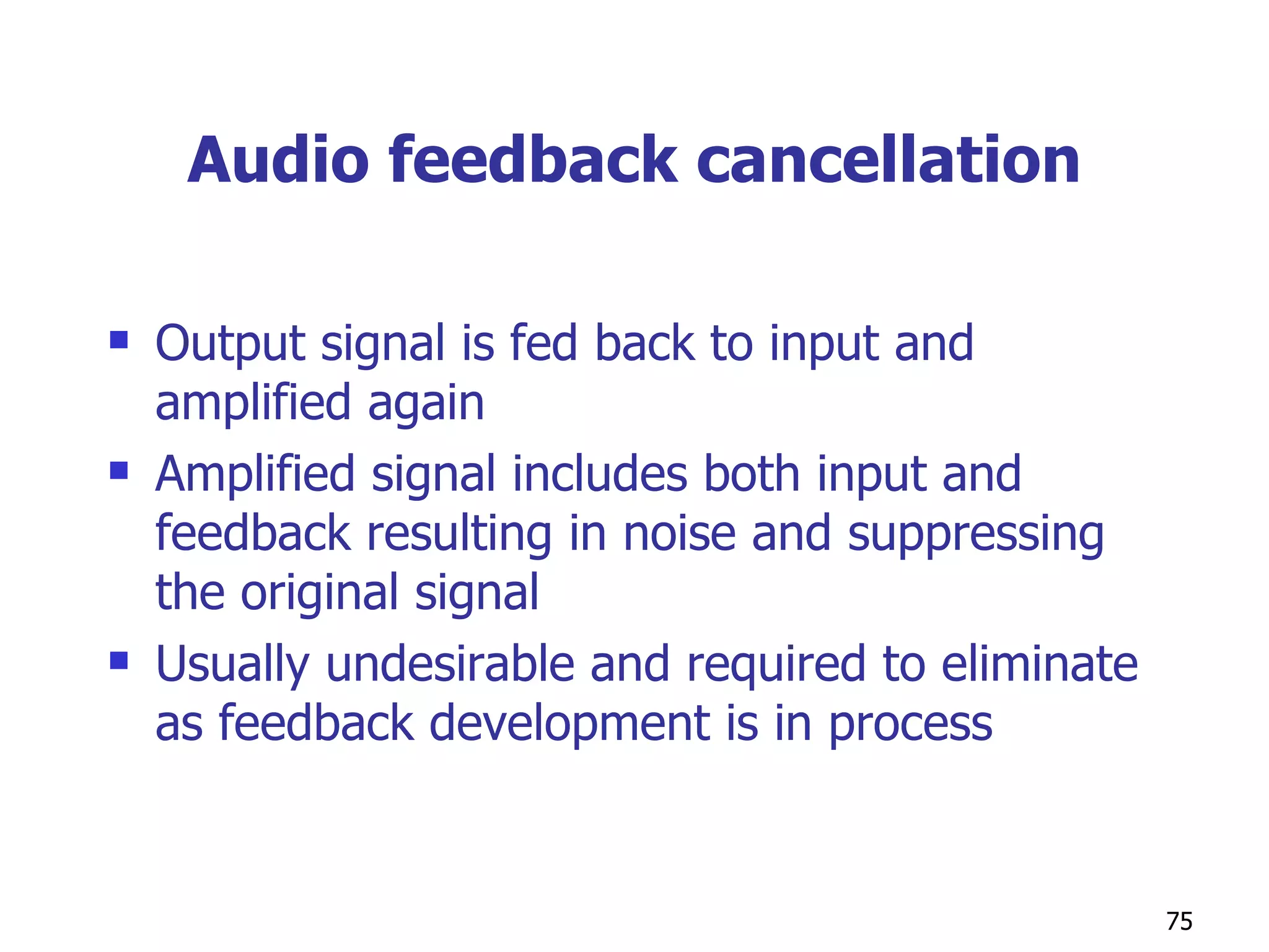Audio feedback cancellation Output signal is fed back to input and amplified again Amplified signal includes both input and feedback resulting in noise and suppressing the original signal Usually undesirable and required to eliminate as feedback development is in process 