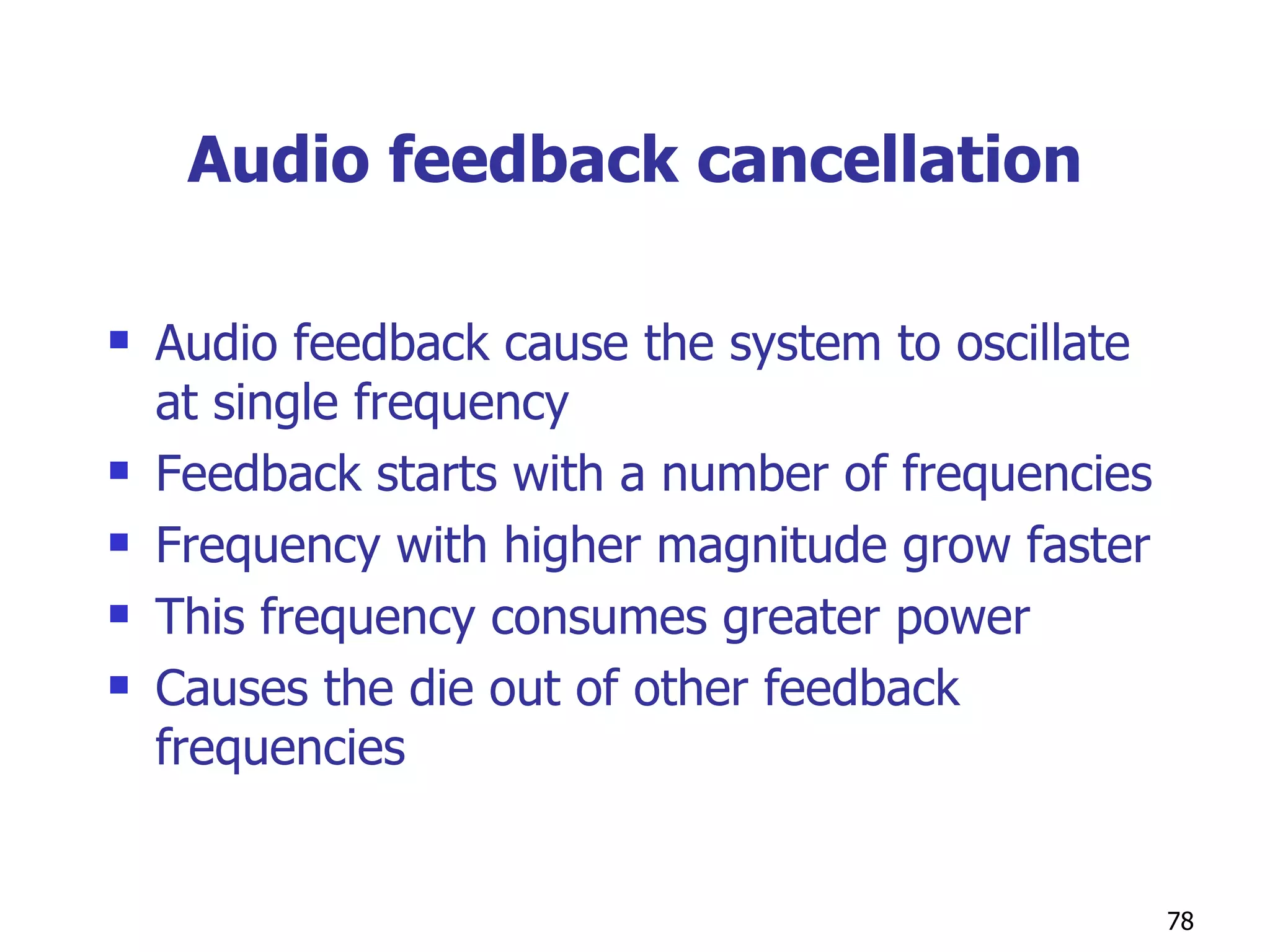 Audio feedback cancellation Audio feedback cause the system to oscillate at single frequency Feedback starts with a number of frequencies Frequency with higher magnitude grow faster This frequency consumes greater power  Causes the die out of other feedback frequencies  