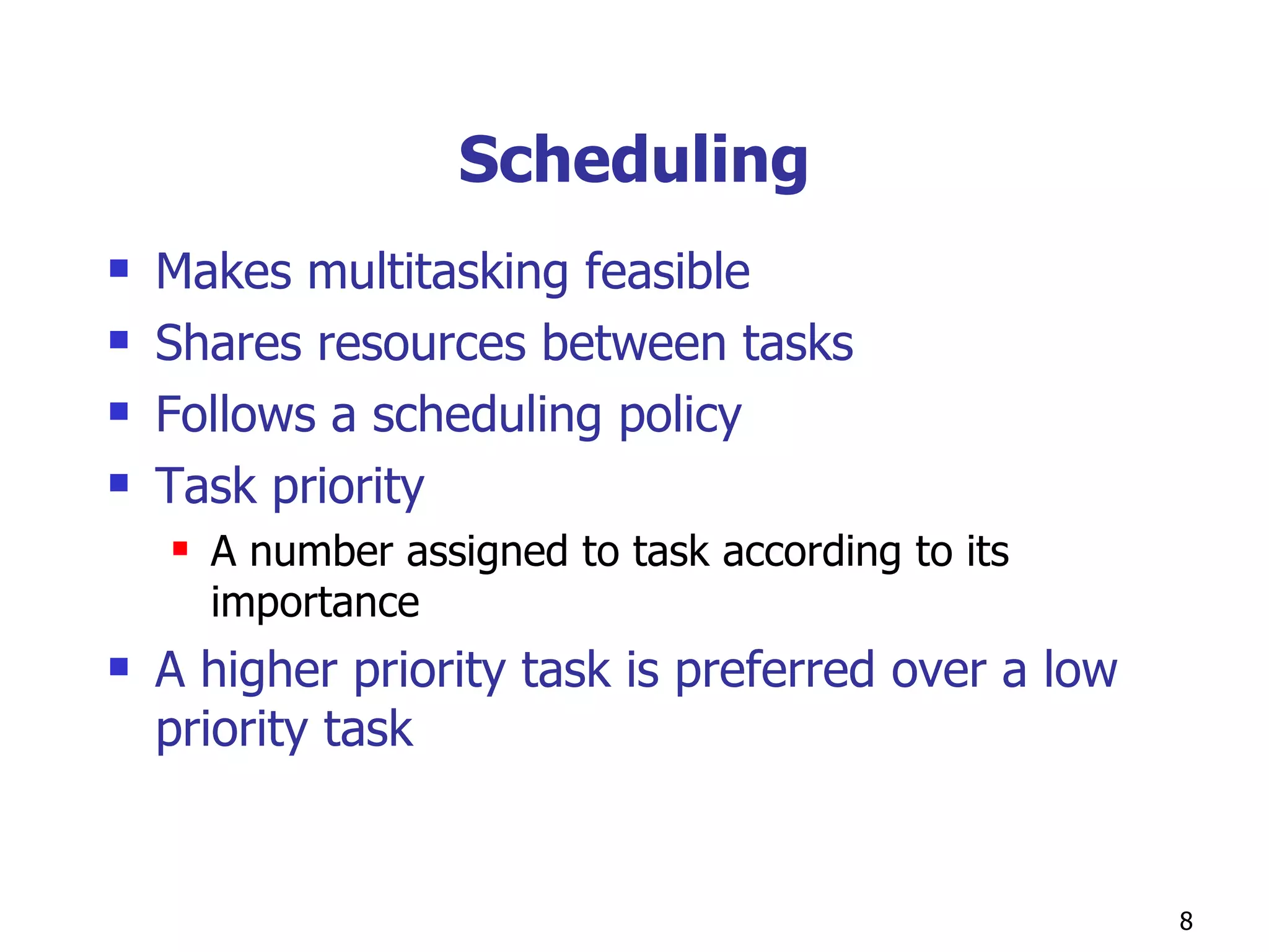 Scheduling Makes multitasking feasible Shares resources between tasks Follows a scheduling policy Task priority A number assigned to task according to its importance A higher priority task is preferred over a low priority task  