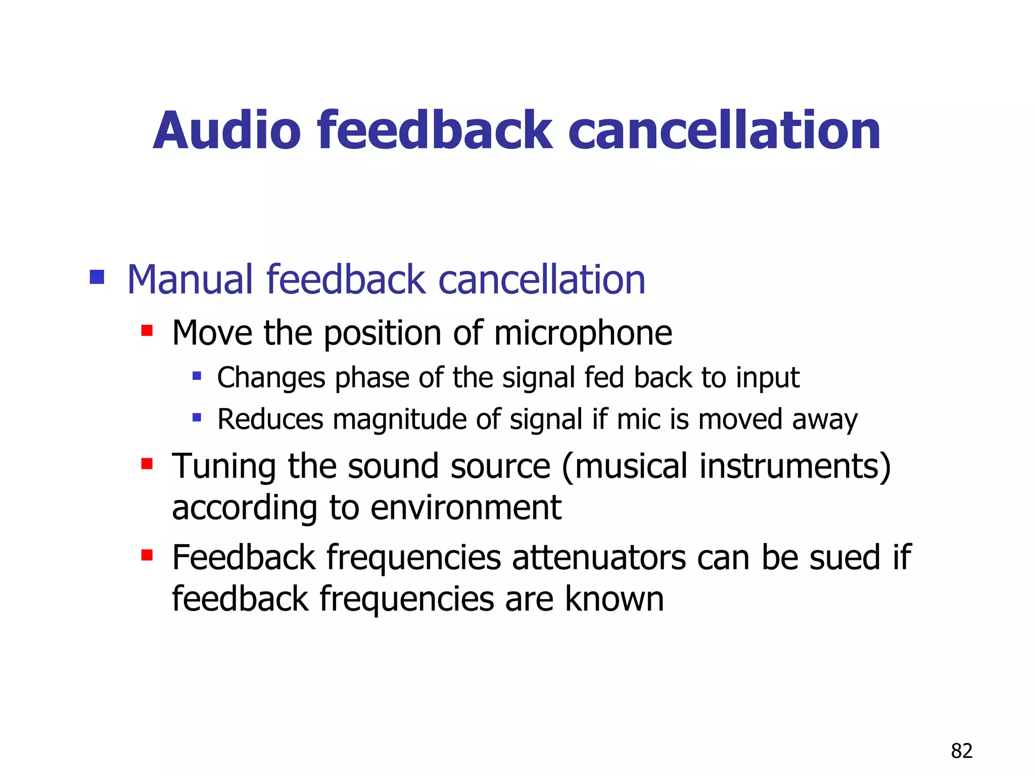 Audio feedback cancellation Manual feedback cancellation Move the position of microphone Changes phase of the signal fed back to input Reduces magnitude of signal if mic is moved away Tuning the sound source (musical instruments) according to environment  Feedback frequencies attenuators can be sued if feedback frequencies are known  