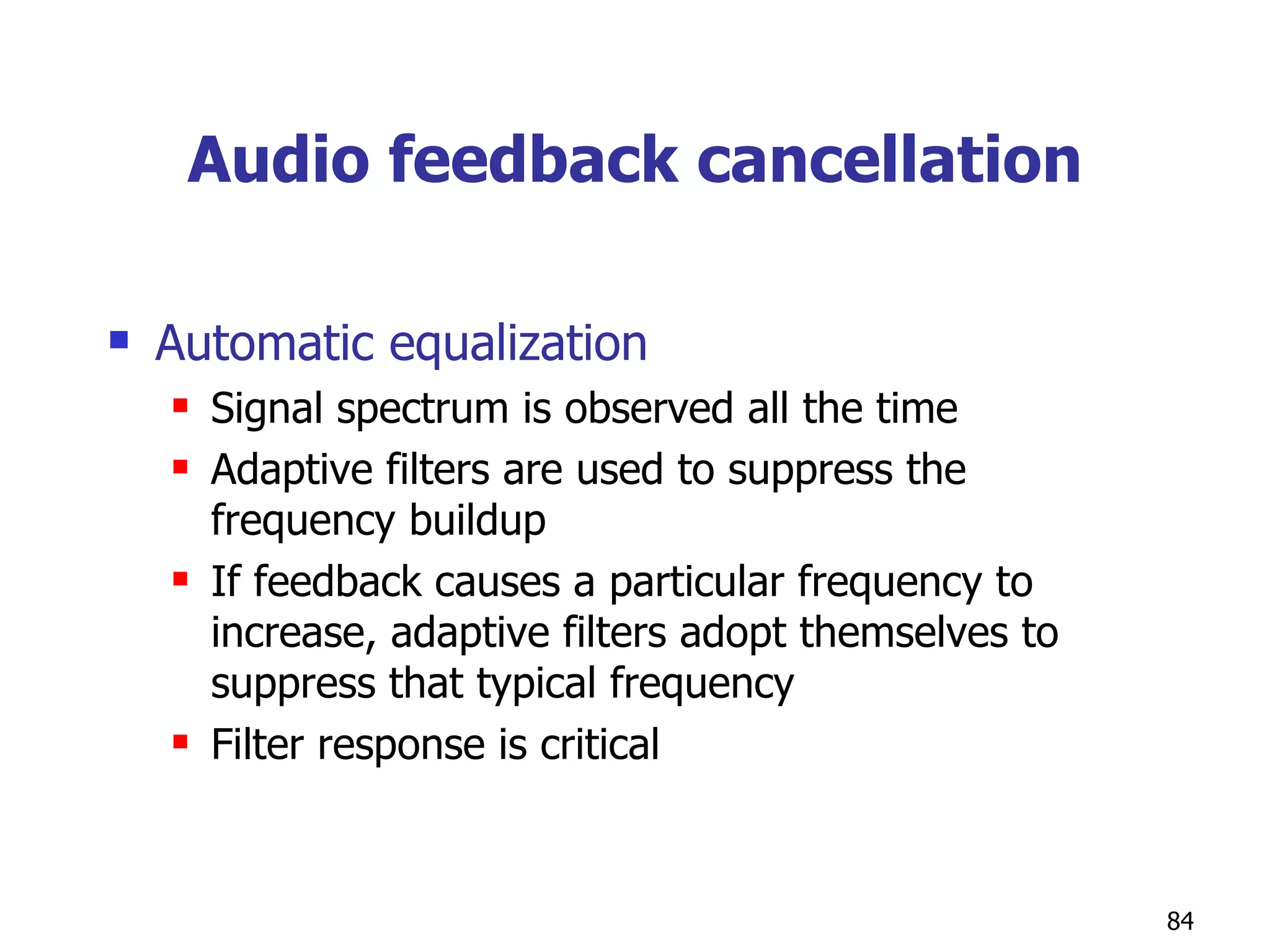 Audio feedback cancellation Automatic equalization Signal spectrum is observed all the time Adaptive filters are used to suppress the frequency buildup If feedback causes a particular frequency to increase, adaptive filters adopt themselves to suppress that typical frequency Filter response is critical 