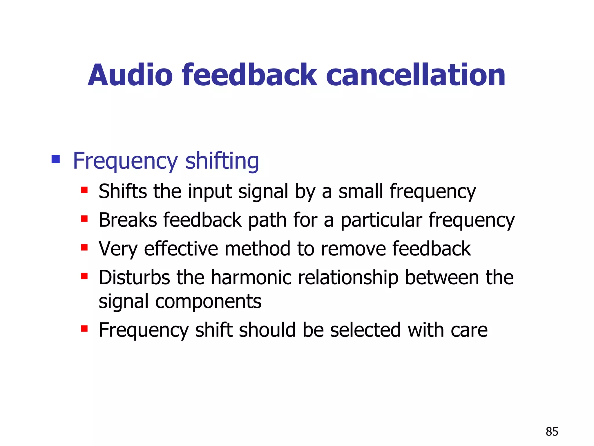 Audio feedback cancellation Frequency shifting  Shifts the input signal by a small frequency Breaks feedback path for a particular frequency Very effective method to remove feedback Disturbs the harmonic relationship between the signal components Frequency shift should be selected with care  