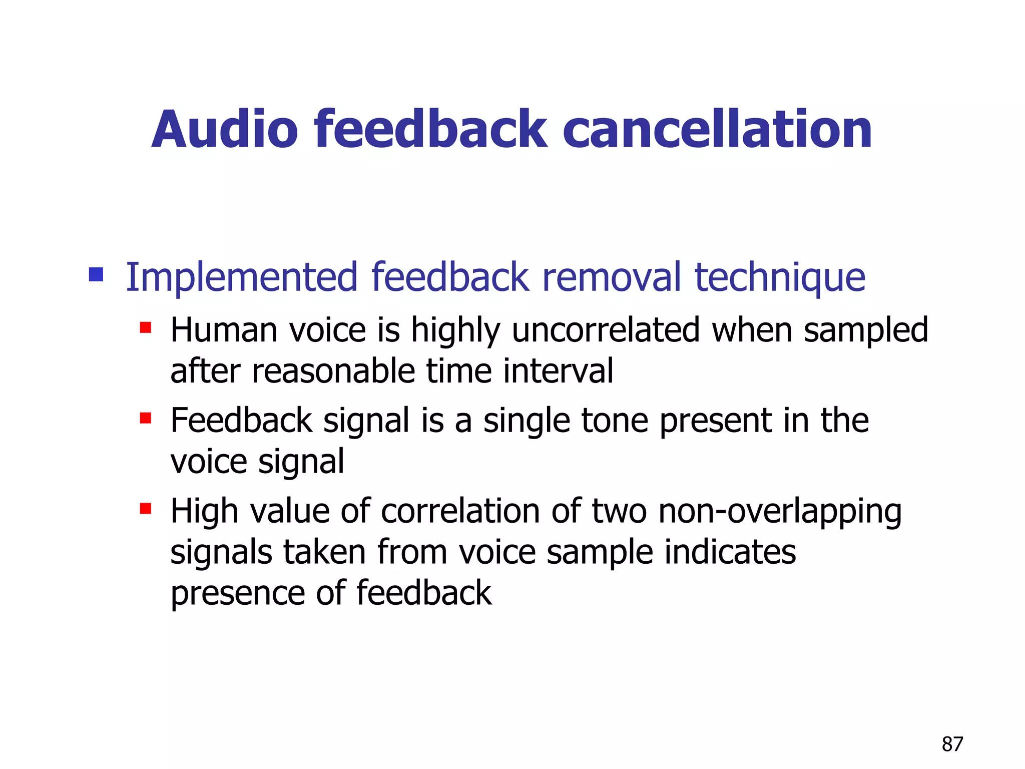 Audio feedback cancellation Implemented feedback removal technique Human voice is highly uncorrelated when sampled after reasonable time interval Feedback signal is a single tone present in the voice signal High value of correlation of two non-overlapping signals taken from voice sample indicates presence of feedback 