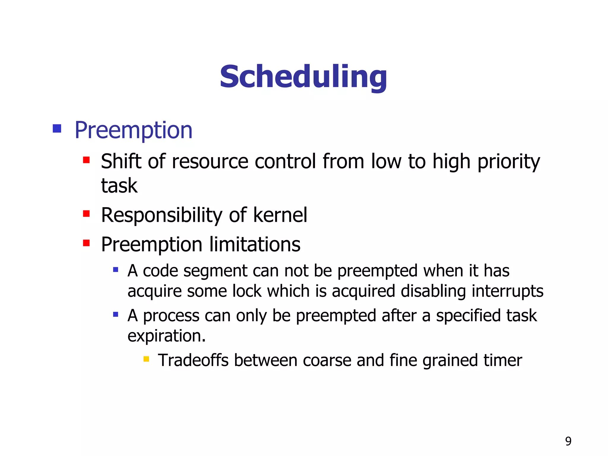 Scheduling Preemption Shift of resource control from low to high priority task  Responsibility of kernel Preemption limitations A code segment can not be preempted when it has acquire some lock which is acquired disabling interrupts A process can only be preempted after a specified task expiration. Tradeoffs between coarse and fine grained timer 