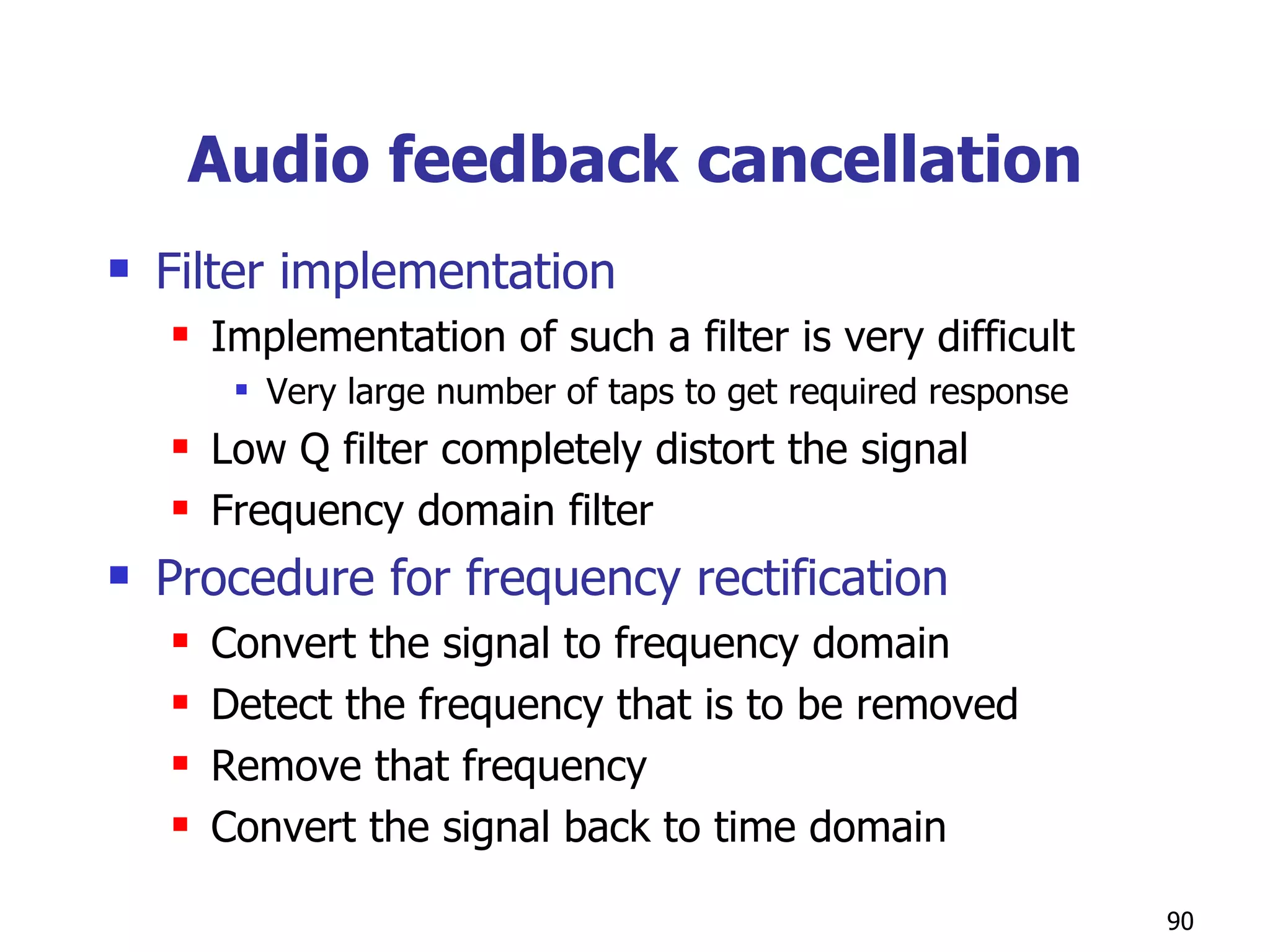Audio feedback cancellation Filter implementation Implementation of such a filter is very difficult Very large number of taps to get required response Low Q filter completely distort the signal  Frequency domain filter Procedure for frequency rectification Convert the signal to frequency domain  Detect the frequency that is to be removed Remove that frequency Convert the signal back to time domain 