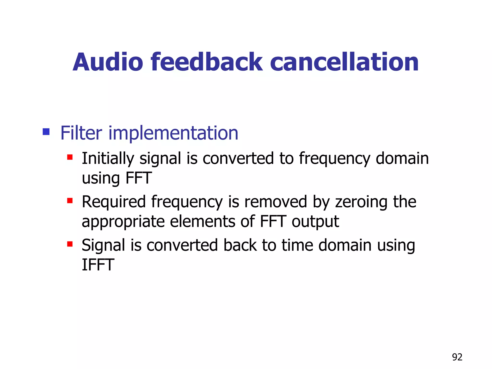 Audio feedback cancellation Filter implementation Initially signal is converted to frequency domain using FFT Required frequency is removed by zeroing the appropriate elements of FFT output Signal is converted back to time domain using IFFT  