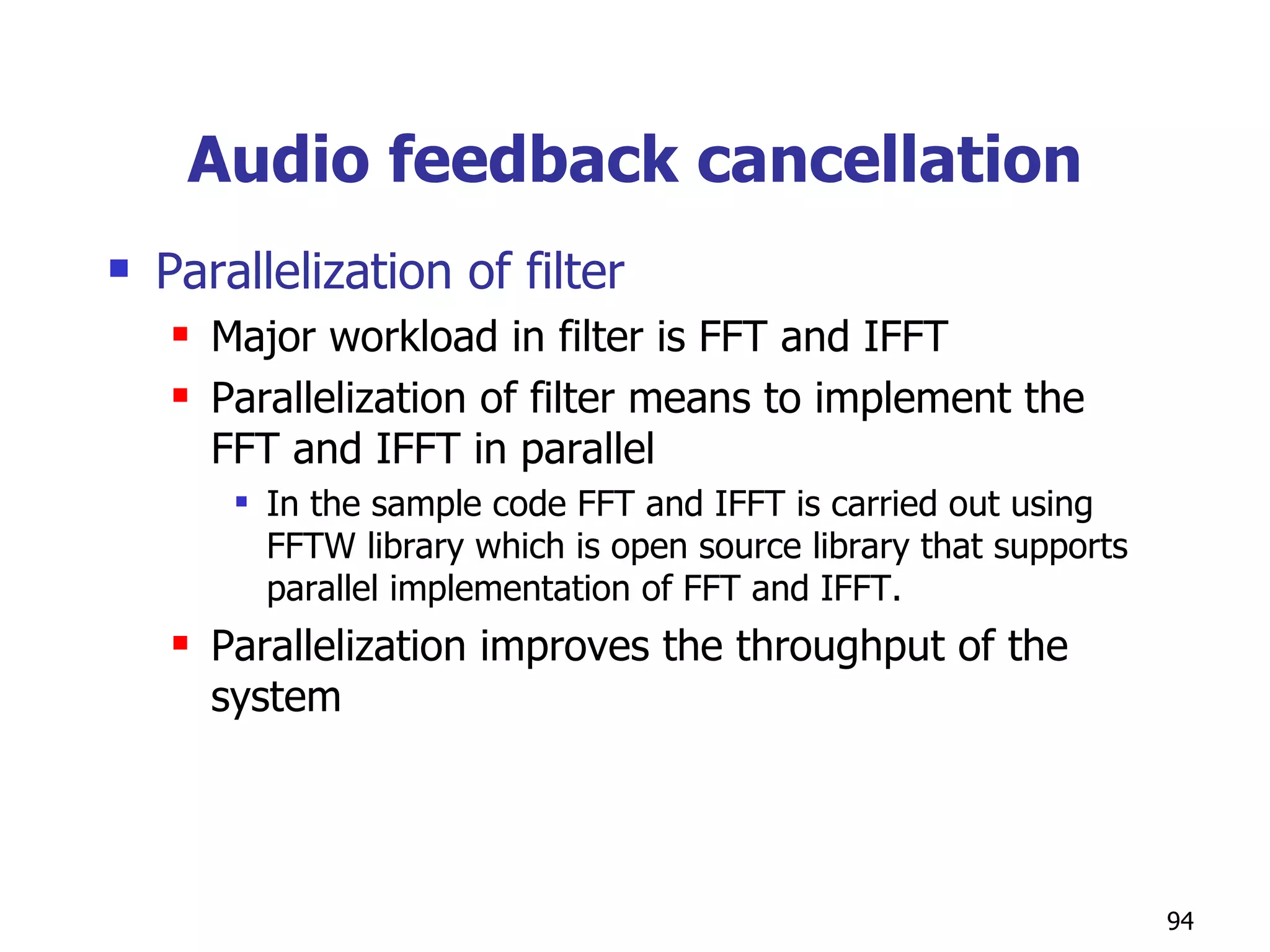 Audio feedback cancellation Parallelization of filter Major workload in filter is FFT and IFFT Parallelization of filter means to implement the FFT and IFFT in parallel In the sample code FFT and IFFT is carried out using FFTW library which is open source library that supports parallel implementation of FFT and IFFT. Parallelization improves the throughput of the system  