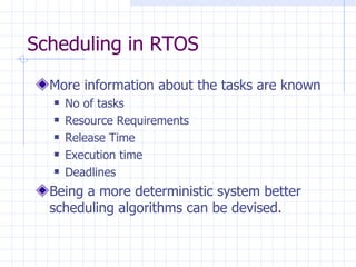 Scheduling in RTOS More information about the tasks are known No of tasks Resource Requirements Release Time Execution time Deadlines Being a more deterministic system better scheduling algorithms can be devised. 
