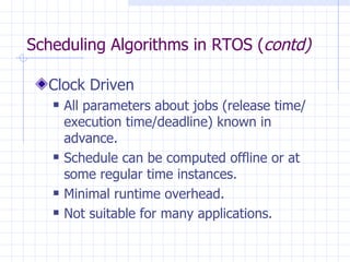 Scheduling Algorithms in RTOS ( contd) Clock Driven All parameters about jobs (release time/ execution time/deadline) known in advance. Schedule can be computed offline or at some regular time instances. Minimal runtime overhead. Not suitable for many applications. 