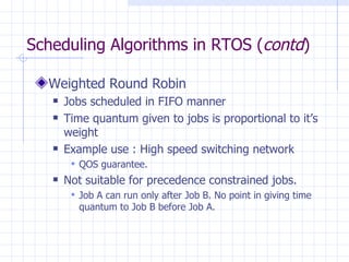 Scheduling Algorithms in RTOS ( contd ) Weighted Round Robin Jobs scheduled in FIFO manner Time quantum given to jobs is proportional to it’s weight Example use : High speed switching network QOS guarantee. Not suitable for precedence constrained jobs. Job A can run only after Job B. No point in giving time quantum to Job B before Job A.  