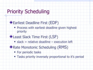 Priority Scheduling Earliest Deadline First ( EDF ) Process with earliest deadline given highest priority Least Slack Time First ( LSF ) slack = relative deadline – execution left Rate Monotonic Scheduling ( RMS ) For periodic tasks Tasks priority inversely proportional to it’s period 