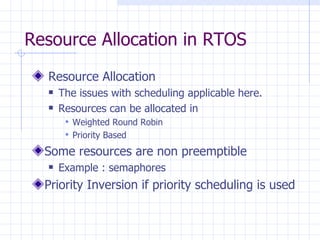 Resource Allocation in RTOS Resource Allocation The issues with scheduling applicable here. Resources can be allocated in Weighted Round Robin  Priority Based Some resources are non preemptible Example : semaphores Priority Inversion if priority scheduling is used 