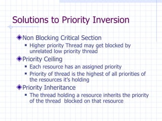 Solutions to Priority Inversion  Non Blocking Critical Section Higher priority Thread may get blocked by unrelated low priority thread Priority Ceiling Each resource has an assigned priority Priority of thread is the highest of all priorities of the resources it’s holding Priority Inheritance The thread holding a resource inherits the priority of the thread  blocked on that resource 