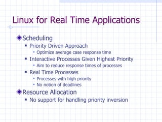 Linux for Real Time Applications Scheduling Priority Driven Approach Optimize average case response time Interactive Processes Given Highest Priority Aim to reduce response times of processes Real Time Processes Processes with high priority No notion of deadlines Resource Allocation No support for handling priority inversion 