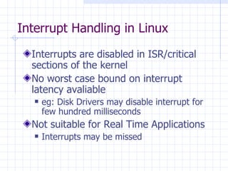 Interrupt Handling in Linux Interrupts are disabled in ISR/critical sections of the kernel No worst case bound on interrupt latency avaliable eg: Disk Drivers may disable interrupt for few hundred milliseconds Not suitable for Real Time Applications Interrupts may be missed 