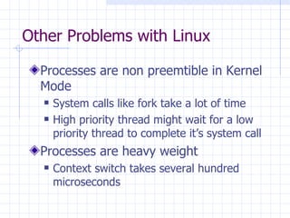 Other Problems with Linux Processes are non preemtible in Kernel Mode System calls like fork take a lot of time High priority thread might wait for a low priority thread to complete it’s system call Processes are heavy weight Context switch takes several hundred microseconds 