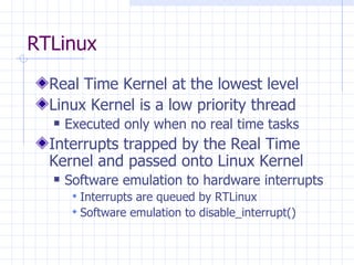 RTLinux Real Time Kernel at the lowest level Linux Kernel is a low priority thread  Executed only when no real time tasks Interrupts trapped by the Real Time Kernel and passed onto Linux Kernel Software emulation to hardware interrupts Interrupts are queued by RTLinux Software emulation to disable_interrupt() 