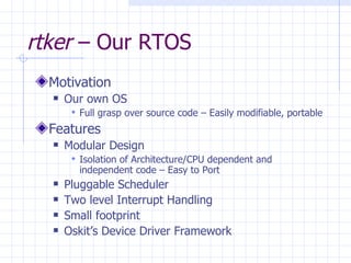 rtker  – Our RTOS Motivation Our own OS  Full grasp over source code – Easily modifiable, portable Features Modular Design  Isolation of Architecture/CPU dependent and independent code – Easy to Port Pluggable Scheduler Two level Interrupt Handling Small footprint Oskit’s Device Driver Framework 