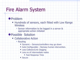 Fire Alarm System Problem Hundreds of sensors, each fitted with Low Range Wireless Sensor information to be logged in a server & appropriate action initiated Possible  Solution  Collaborative Action Routing  Dynamic – Sensors/controllers may go down Auto Configurable – No/easy human intervention. Less Collision/Link Clogging Less no of intermediate nodes Fast Response Time Secure  