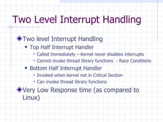 Two Level Interrupt Handling Two level Interrupt Handling Top Half Interrupt Handler  Called Immediately – Kernel never disables interrupts Cannot invoke thread library functions  - Race Conditions Bottom Half Interrupt Handler Invoked when kernel not in Critical Section  Can invoke thread library functions Very Low Response time (as compared to Linux) 