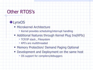 Other RTOS’s LynxOS Microkernel Architecture Kernel provides scheduling/interrupt handling Additional features through Kernel Plug Ins(KPIs) TCP/IP stack , Filesystem KPI’s are multithreaded Memory Protection/ Demand Paging Optional Development and Deployment on the same host OS support for compilers/debuggers 