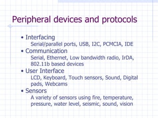 Peripheral devices and protocols Interfacing Serial/parallel ports, USB, I2C, PCMCIA, IDE Communication Serial, Ethernet, Low bandwidth radio, IrDA, 802.11b based devices User Interface LCD, Keyboard, Touch sensors, Sound, Digital  pads, Webcams Sensors A variety of sensors using fire, temperature,  pressure, water level, seismic, sound, vision 