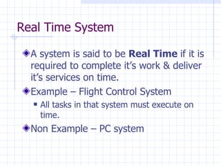Real Time System A system is said to be  Real Time  if it is required to complete it’s work & deliver it’s services on time. Example – Flight Control System All tasks in that system must execute on time. Non Example – PC system 