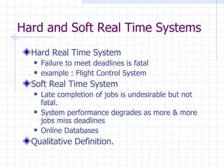 Hard and Soft Real Time Systems Hard Real Time System Failure to meet deadlines is fatal example : Flight Control System Soft Real Time System Late completion of jobs is undesirable but not fatal. System performance degrades as more & more jobs miss deadlines Online Databases Qualitative Definition. 