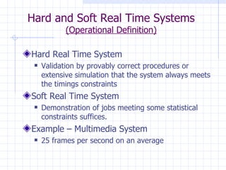Hard and Soft Real Time Systems (Operational Definition) Hard Real Time System Validation by provably correct procedures or extensive simulation that the system always meets the timings constraints Soft Real Time System Demonstration of jobs meeting some statistical constraints suffices. Example – Multimedia System  25 frames per second on an average 