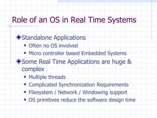 Role of an OS in Real Time Systems Standalone Applications Often no OS involved Micro controller based Embedded Systems  Some Real Time Applications are huge & complex Multiple threads Complicated Synchronization Requirements Filesystem / Network / Windowing support OS primitives reduce the software design time 