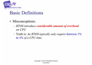 Basic Definitions
• Misconceptions:
– RTOS introduce considerable amount of overhead
on CPU
– Truth is: An RTOS typically only require between 1%
to 4% of a CPU time.

Copyright © 2012 Embedded Systems
Committee

 