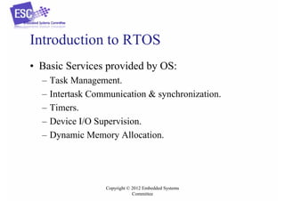 Introduction to RTOS
• Basic Services provided by OS:
–
–
–
–
–

Task Management.
Intertask Communication & synchronization.
Timers.
Device I/O Supervision.
Dynamic Memory Allocation.

Copyright © 2012 Embedded Systems
Committee

 