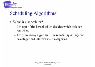 Scheduling Algorithms
• What is a scheduler?
– It is part of the kernel which decides which task can
run when.
– There are many algorithms for scheduling & they can
be categorized into two main categories.

Copyright © 2012 Embedded Systems
Committee

 