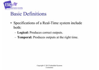 Basic Definitions
• Specifications of a Real-Time system include
both:
– Logical: Produces correct outputs.
– Temporal: Produces outputs at the right time.

Copyright © 2012 Embedded Systems
Committee

 