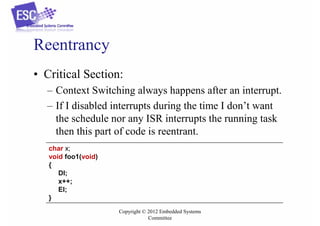 Reentrancy
• Critical Section:
– Context Switching always happens after an interrupt.
– If I disabled interrupts during the time I don’t want
the schedule nor any ISR interrupts the running task
then this part of code is reentrant.
char x;
void foo1(void)
{
DI;
x++;
EI;
}
Copyright © 2012 Embedded Systems
Committee

 
