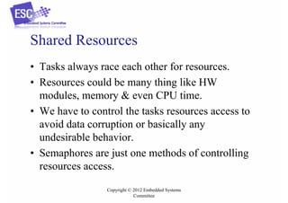 Shared Resources
• Tasks always race each other for resources.
• Resources could be many thing like HW
modules, memory & even CPU time.
• We have to control the tasks resources access to
avoid data corruption or basically any
undesirable behavior.
• Semaphores are just one methods of controlling
resources access.
Copyright © 2012 Embedded Systems
Committee

 