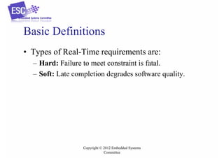 Basic Definitions
• Types of Real-Time requirements are:
– Hard: Failure to meet constraint is fatal.
– Soft: Late completion degrades software quality.

Copyright © 2012 Embedded Systems
Committee

 