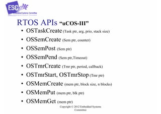 RTOS APIs “uCOS-III”
•
•
•
•
•
•
•
•
•

OSTaskCreate (Task ptr, arg, prio, stack size)
OSSemCreate (Sem ptr, counter)
OSSemPost (Sem ptr)
OSSemPend (Sem ptr,Timeout)
OSTmrCreate (Tmr ptr, period, callback)
OSTmrStart, OSTmrStop (Tmr ptr)
OSMemCreate (mem ptr, block size, n blocks)
OSMemPut (mem ptr, blk ptr)
OSMemGet (mem ptr)
Copyright © 2012 Embedded Systems
Committee

 