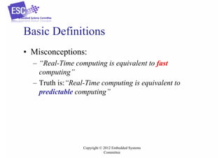 Basic Definitions
• Misconceptions:
– “Real-Time computing is equivalent to fast
computing”
– Truth is:“Real-Time computing is equivalent to
predictable computing”

Copyright © 2012 Embedded Systems
Committee

 