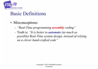 Basic Definitions
• Misconceptions:
– “Real-Time programming assembly coding”
– Truth is: “It is better to automate (as much as
possible) Real-Time system design, instead of relying
on a clever hand-crafted code”

Copyright © 2012 Embedded Systems
Committee

 