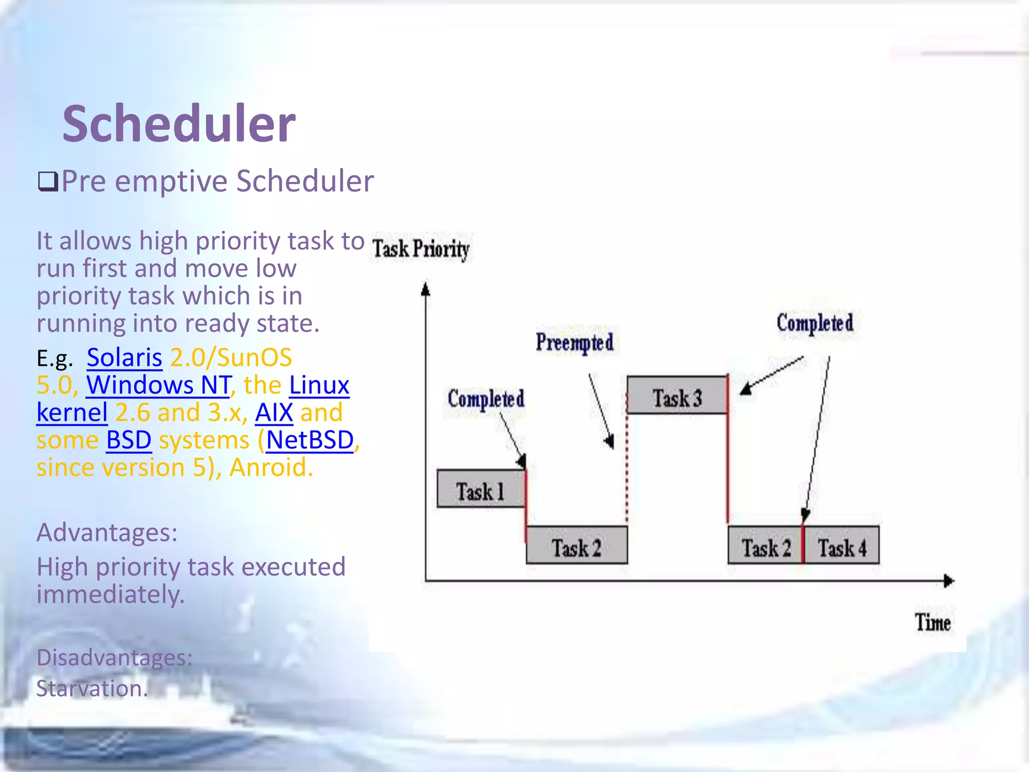 Scheduler
Pre emptive Scheduler

It allows high priority task to
run first and move low
priority task which is in
running into ready state.
E.g. Solaris 2.0/SunOS
5.0, Windows NT, the Linux
kernel 2.6 and 3.x, AIX and
some BSD systems (NetBSD,
since version 5), Anroid.
Advantages:
High priority task executed
immediately.
Disadvantages:
Starvation.

 