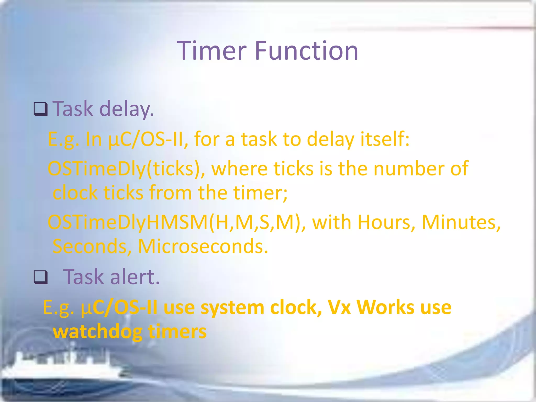 Timer Function
 Task delay.

E.g. In μC/OS-II, for a task to delay itself:
OSTimeDly(ticks), where ticks is the number of
clock ticks from the timer;
OSTimeDlyHMSM(H,M,S,M), with Hours, Minutes,
Seconds, Microseconds.


Task alert.

E.g. µC/OS-II use system clock, Vx Works use
watchdog timers

 