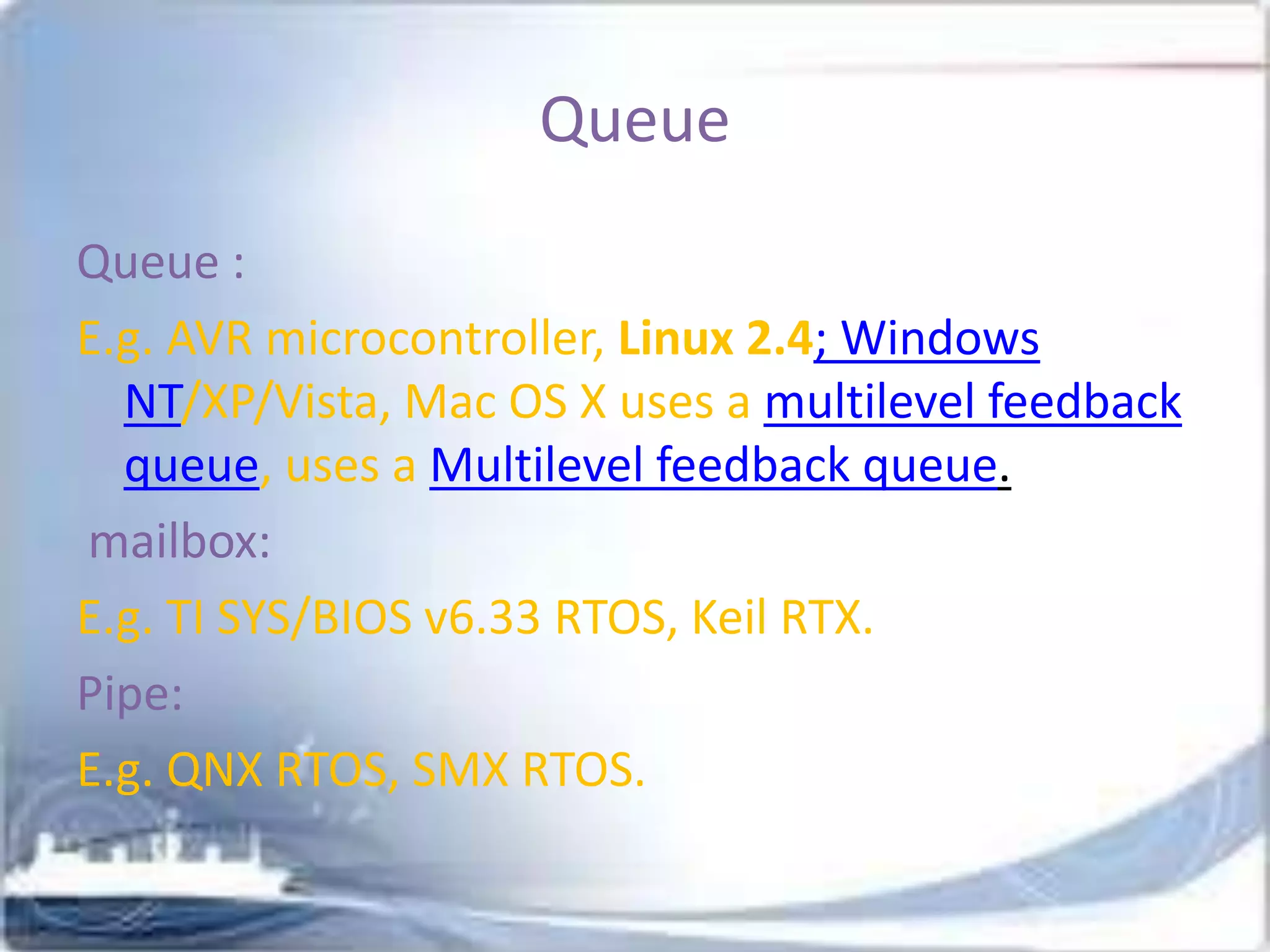 Queue
Queue :
E.g. AVR microcontroller, Linux 2.4; Windows
NT/XP/Vista, Mac OS X uses a multilevel feedback
queue, uses a Multilevel feedback queue.
mailbox:
E.g. TI SYS/BIOS v6.33 RTOS, Keil RTX.
Pipe:
E.g. QNX RTOS, SMX RTOS.

 