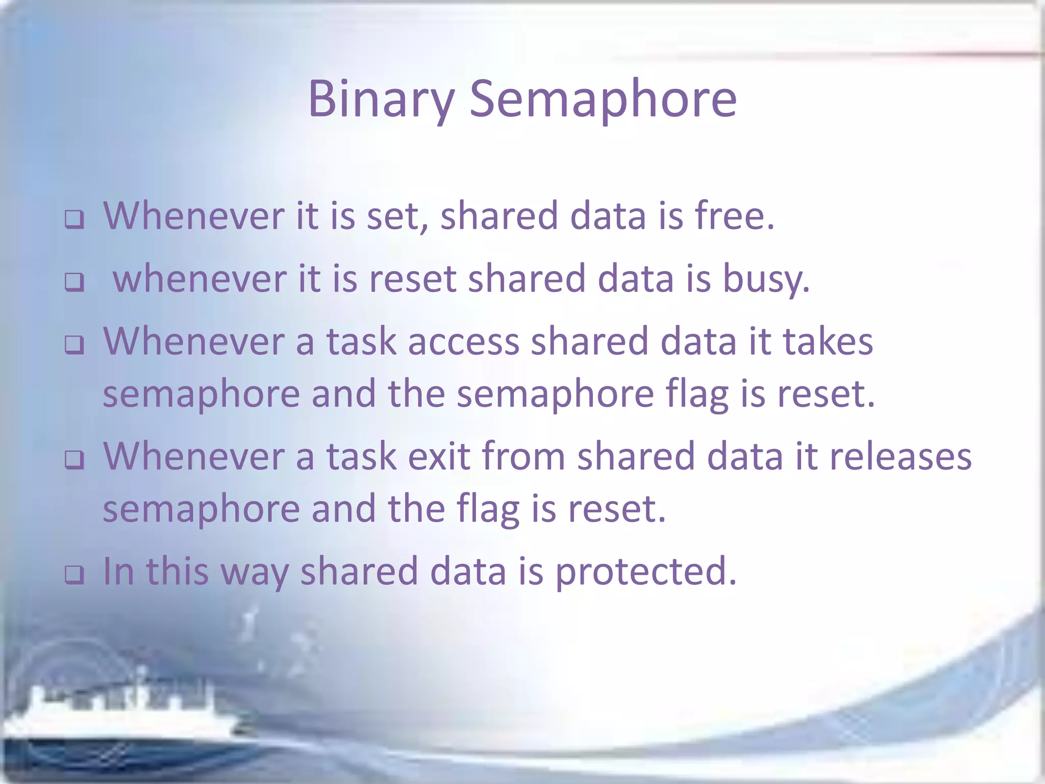 Binary Semaphore









Whenever it is set, shared data is free.
whenever it is reset shared data is busy.
Whenever a task access shared data it takes
semaphore and the semaphore flag is reset.
Whenever a task exit from shared data it releases
semaphore and the flag is reset.
In this way shared data is protected.

 