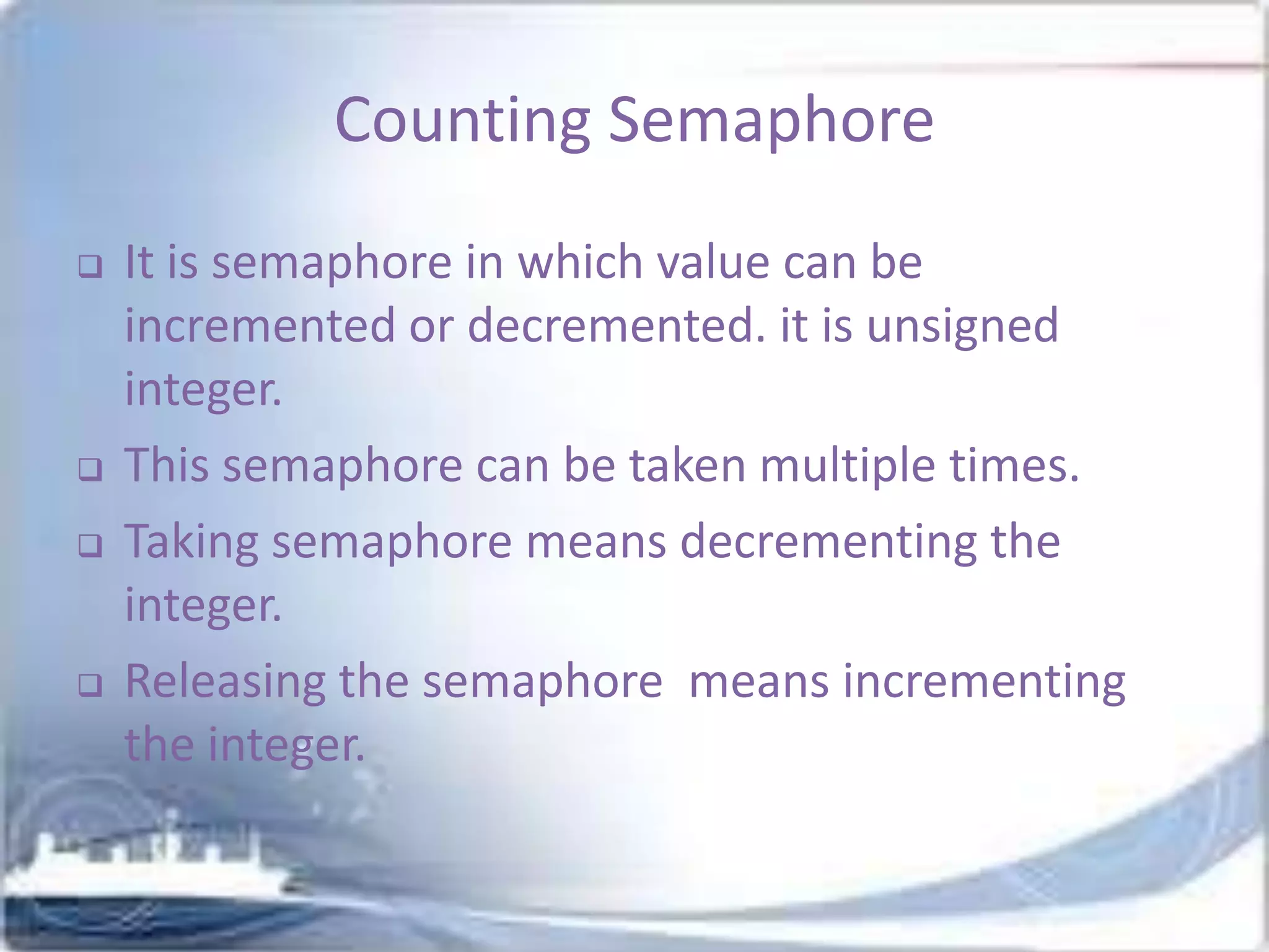 Counting Semaphore







It is semaphore in which value can be
incremented or decremented. it is unsigned
integer.
This semaphore can be taken multiple times.
Taking semaphore means decrementing the
integer.
Releasing the semaphore means incrementing
the integer.

 
