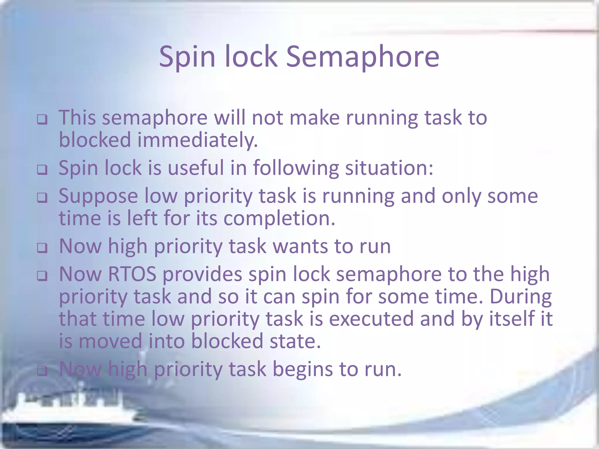 Spin lock Semaphore








This semaphore will not make running task to
blocked immediately.
Spin lock is useful in following situation:
Suppose low priority task is running and only some
time is left for its completion.
Now high priority task wants to run
Now RTOS provides spin lock semaphore to the high
priority task and so it can spin for some time. During
that time low priority task is executed and by itself it
is moved into blocked state.
Now high priority task begins to run.

 