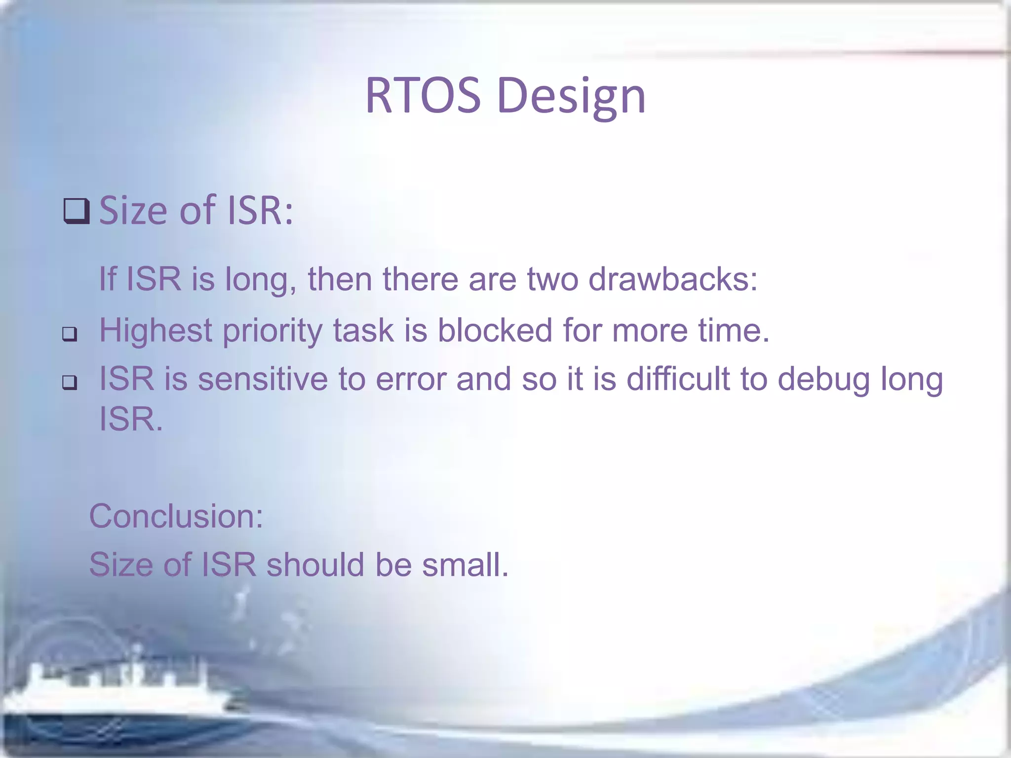RTOS Design
 Size of ISR:
If ISR is long, then there are two drawbacks:



Highest priority task is blocked for more time.
ISR is sensitive to error and so it is difficult to debug long
ISR.
Conclusion:
Size of ISR should be small.

 
