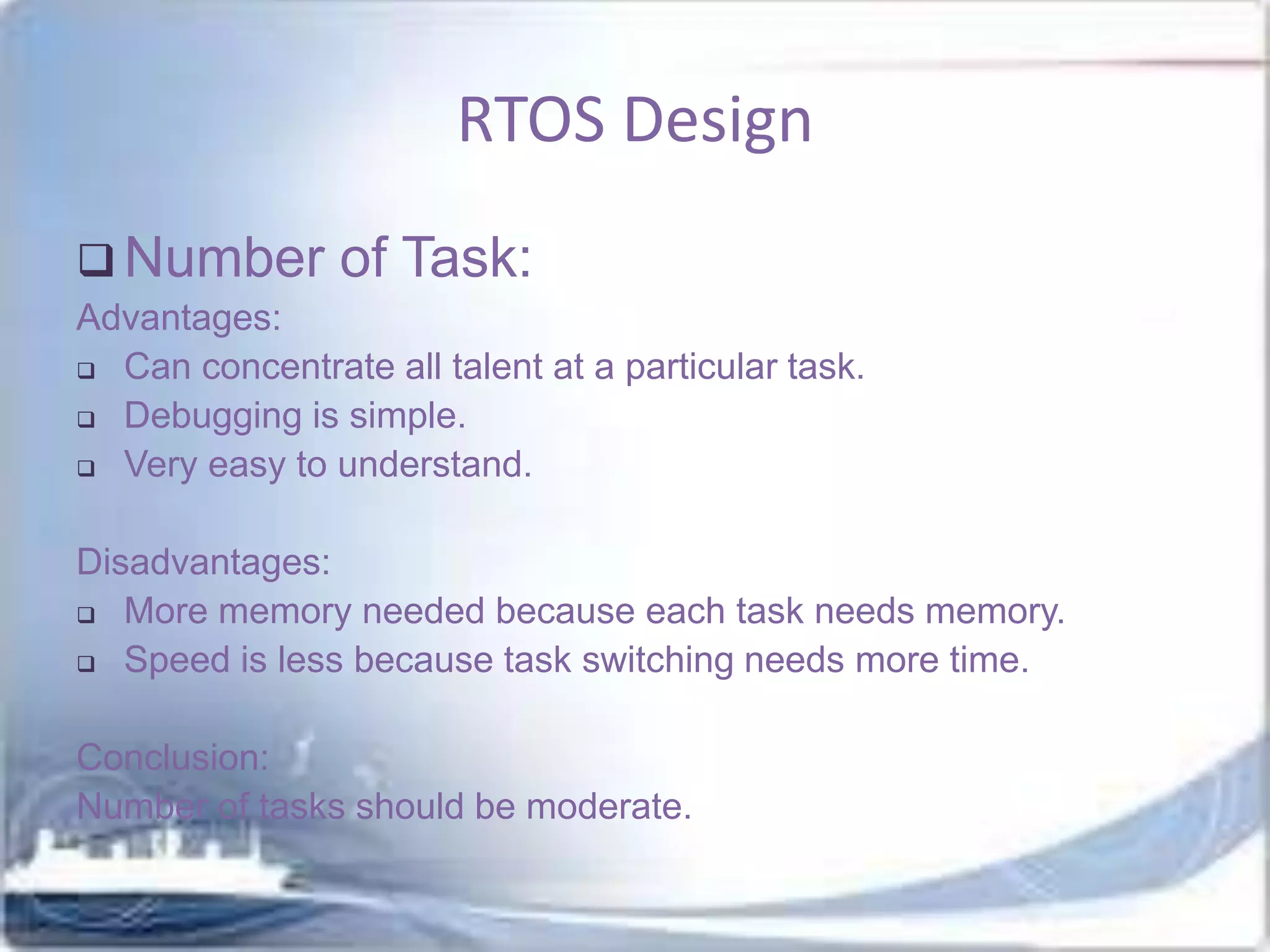 RTOS Design
 Number

of Task:

Advantages:
 Can concentrate all talent at a particular task.
 Debugging is simple.
 Very easy to understand.
Disadvantages:
 More memory needed because each task needs memory.
 Speed is less because task switching needs more time.

Conclusion:
Number of tasks should be moderate.

 