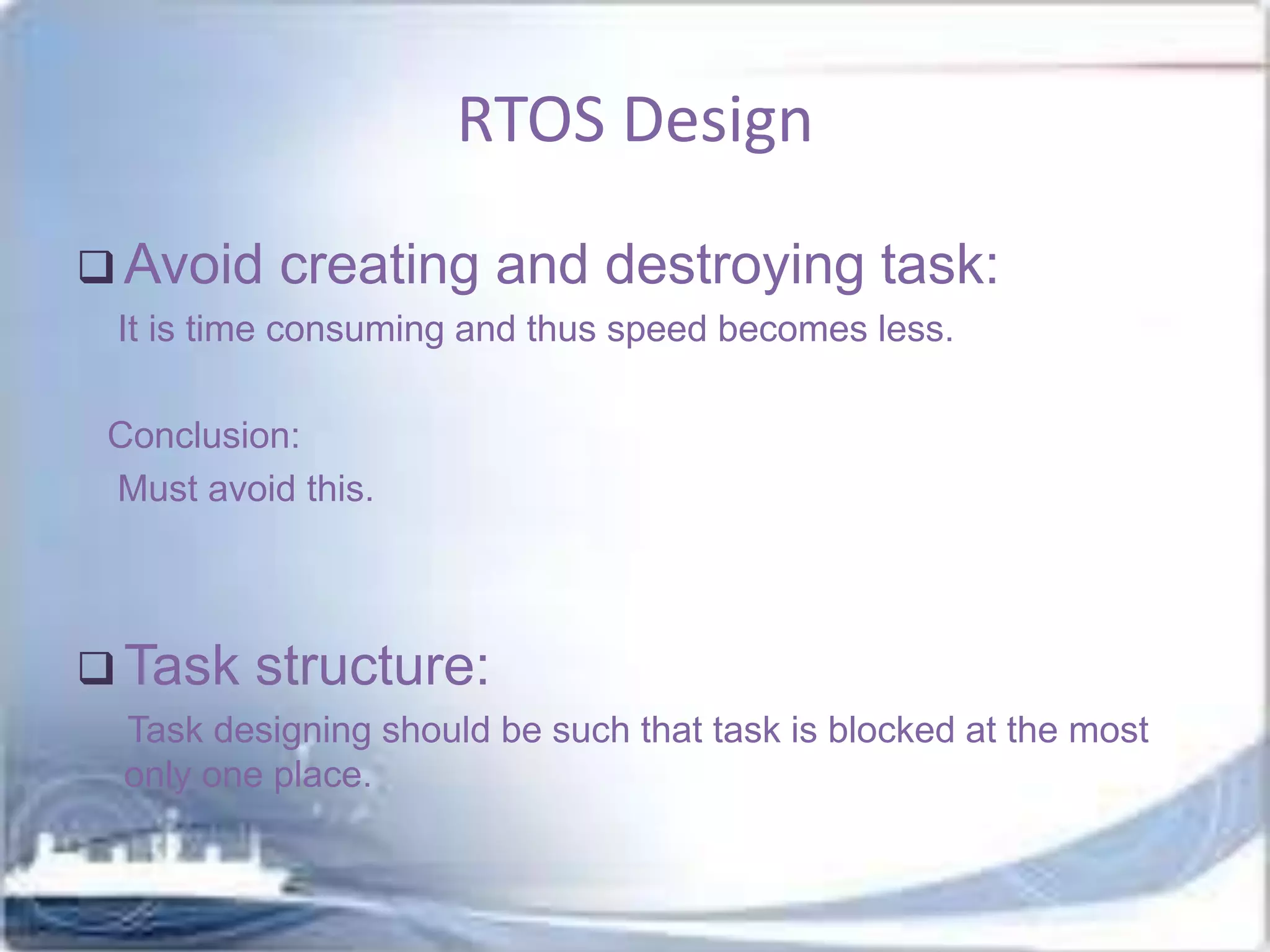 RTOS Design
 Avoid

creating and destroying task:

It is time consuming and thus speed becomes less.
Conclusion:
Must avoid this.

 Task

structure:

Task designing should be such that task is blocked at the most
only one place.

 