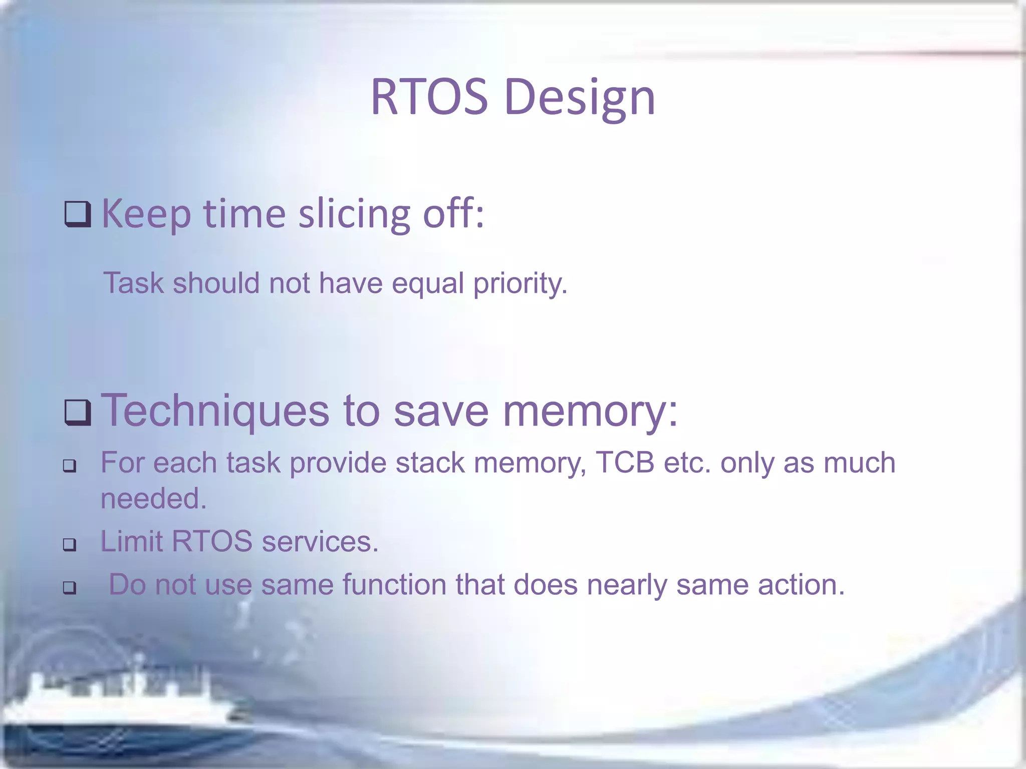 RTOS Design
 Keep time slicing off:
Task should not have equal priority.

 Techniques





to save memory:

For each task provide stack memory, TCB etc. only as much
needed.
Limit RTOS services.
Do not use same function that does nearly same action.

 